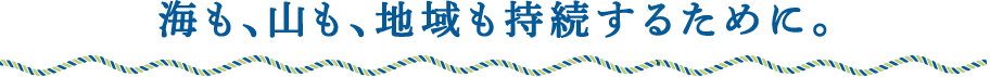 海も、山も、地域も持続するために。