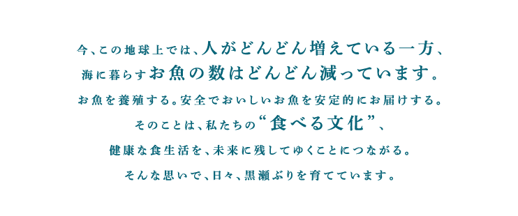 今、この地球上では、人がどんどん増えている一方、海に暮らすお魚の数はどんどん減っています。お魚を養殖する。安全でおいしいお魚を安定的にお届けする。そのことは、私たちの“食べる文化”、健康な食生活を、未来に残してゆくことにつながる。そんな思いで、日々、黒瀬ぶりを育てています。