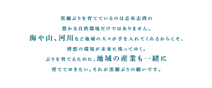 黒瀬ぶりを育てているのは志布志湾の豊かな自然環境だけではありません。海や山、河川など地域の人々が手を入れてくれるからこそ、理想の環境が未来に残ってゆく。ぶりを育てるために、地域の産業も一緒に育ててゆきたい。それが黒瀬ぶりの願いです。