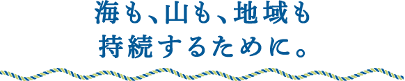海も、山も、地域も持続するために。