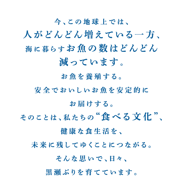 今、この地球上では、人がどんどん増えている一方、海に暮らすお魚の数はどんどん減っています。お魚を養殖する。安全でおいしいお魚を安定的にお届けする。そのことは、私たちの“食べる文化”、健康な食生活を、未来に残してゆくことにつながる。そんな思いで、日々、黒瀬ぶりを育てています。