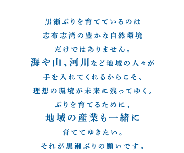 黒瀬ぶりを育てているのは志布志湾の豊かな自然環境だけではありません。海や山、河川など地域の人々が手を入れてくれるからこそ、理想の環境が未来に残ってゆく。ぶりを育てるために、地域の産業も一緒に育ててゆきたい。それが黒瀬ぶりの願いです。